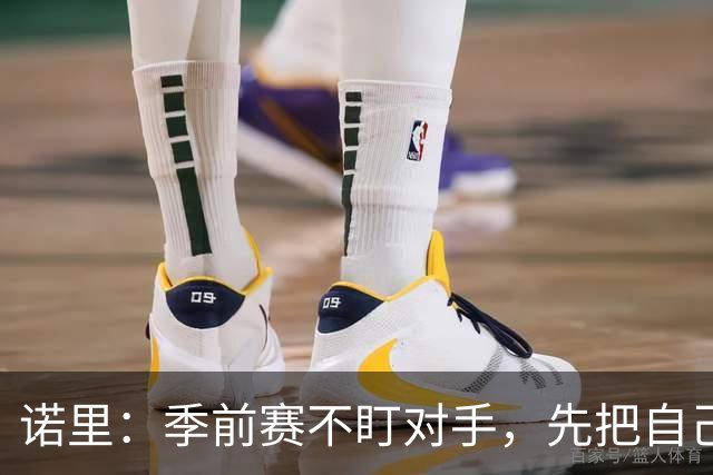 诺里：季前赛不盯对手，先把自己的问题解决掉！